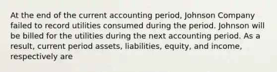 At the end of the current accounting period, Johnson Company failed to record utilities consumed during the period. Johnson will be billed for the utilities during the next accounting period. As a result, current period assets, liabilities, equity, and income, respectively are