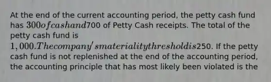 At the end of the current accounting period, the petty cash fund has 300 of cash and700 of Petty Cash receipts. The total of the petty cash fund is 1,000. The company's materiality threshold is250. If the petty cash fund is not replenished at the end of the accounting period, the accounting principle that has most likely been violated is the