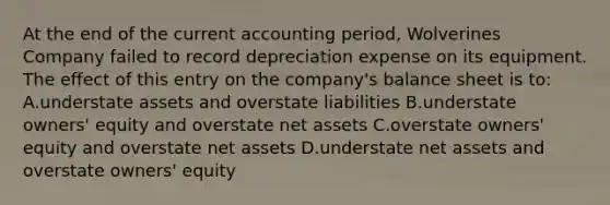 At the end of the current accounting period, Wolverines Company failed to record depreciation expense on its equipment. The effect of this entry on the company's balance sheet is to: A.understate assets and overstate liabilities B.understate owners' equity and overstate net assets C.overstate owners' equity and overstate net assets D.understate net assets and overstate owners' equity