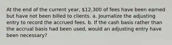 At the end of the current year, 12,300 of fees have been earned but have not been billed to clients. a. Journalize the adjusting entry to record the accrued fees. b. If the cash basis rather than the accrual basis had been used, would an adjusting entry have been necessary?