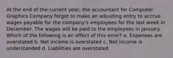 At the end of the current year, the accountant for Computer Graphics Company forgot to make an adjusting entry to accrue wages payable for the company's employees for the last week in December. The wages will be paid to the employees in January. Which of the following is an effect of this error? a. Expenses are overstated b. Net income is overstated c. Net income is understanded d. Liabilities are overstated