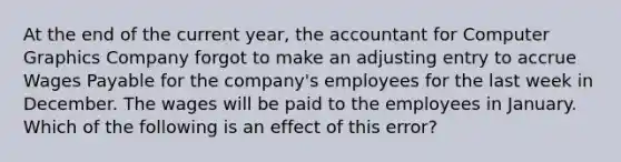 At the end of the current year, the accountant for Computer Graphics Company forgot to make an adjusting entry to accrue Wages Payable for the company's employees for the last week in December. The wages will be paid to the employees in January. Which of the following is an effect of this error?