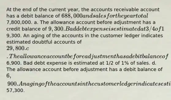 At the end of the current year, the accounts receivable account has a debit balance of 688,000 and sales for the year total7,800,000. a. The allowance account before adjustment has a credit balance of 9,300. Bad debt expense is estimated at 3/4 of 1% of sales. b. The allowance account before adjustment has a credit balance of9,300. An aging of the accounts in the customer ledger indicates estimated doubtful accounts of 29,800. c. The allowance account before adjustment has a debit balance of6,900. Bad debt expense is estimated at 1/2 of 1% of sales. d. The allowance account before adjustment has a debit balance of 6,900. An aging of the accounts in the customer ledger indicates estimated doubtful accounts of57,300.