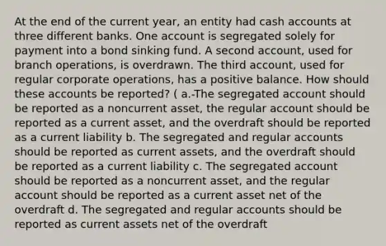 At the end of the current year, an entity had cash accounts at three different banks. One account is segregated solely for payment into a bond sinking fund. A second account, used for branch operations, is overdrawn. The third account, used for regular corporate operations, has a positive balance. How should these accounts be reported? ( a.-The segregated account should be reported as a noncurrent asset, the regular account should be reported as a current asset, and the overdraft should be reported as a current liability b. The segregated and regular accounts should be reported as current assets, and the overdraft should be reported as a current liability c. The segregated account should be reported as a noncurrent asset, and the regular account should be reported as a current asset net of the overdraft d. The segregated and regular accounts should be reported as current assets net of the overdraft