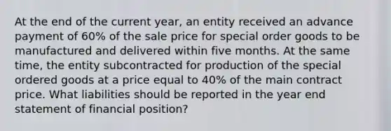 At the end of the current year, an entity received an advance payment of 60% of the sale price for special order goods to be manufactured and delivered within five months. At the same time, the entity subcontracted for production of the special ordered goods at a price equal to 40% of the main contract price. What liabilities should be reported in the year end statement of financial position?