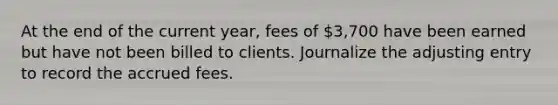 At the end of the current year, fees of 3,700 have been earned but have not been billed to clients. Journalize the adjusting entry to record the accrued fees.