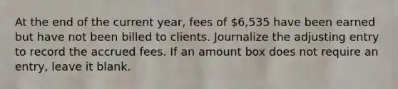 At the end of the current year, fees of 6,535 have been earned but have not been billed to clients. Journalize the adjusting entry to record the accrued fees. If an amount box does not require an entry, leave it blank.