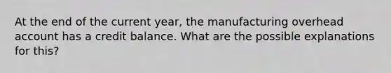 At the end of the current year, the manufacturing overhead account has a credit balance. What are the possible explanations for this?