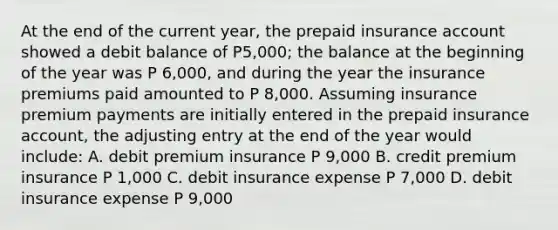 At the end of the current year, the prepaid insurance account showed a debit balance of P5,000; the balance at the beginning of the year was P 6,000, and during the year the insurance premiums paid amounted to P 8,000. Assuming insurance premium payments are initially entered in the prepaid insurance account, the adjusting entry at the end of the year would include: A. debit premium insurance P 9,000 B. credit premium insurance P 1,000 C. debit insurance expense P 7,000 D. debit insurance expense P 9,000