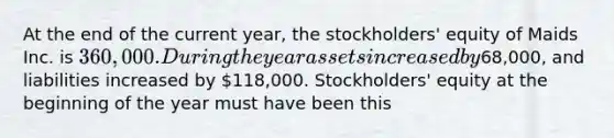 At the end of the current year, the stockholders' equity of Maids Inc. is 360,000. During the year assets increased by68,000, and liabilities increased by 118,000. Stockholders' equity at the beginning of the year must have been this