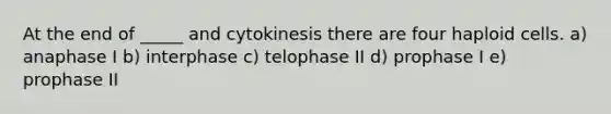 At the end of _____ and cytokinesis there are four haploid cells. a) anaphase I b) interphase c) telophase II d) prophase I e) prophase II