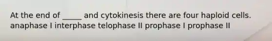 At the end of _____ and cytokinesis there are four haploid cells. anaphase I interphase telophase II prophase I prophase II