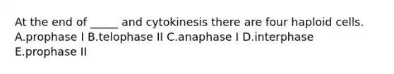 At the end of _____ and cytokinesis there are four haploid cells. A.prophase I B.telophase II C.anaphase I D.interphase E.prophase II