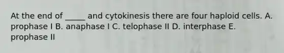 At the end of _____ and cytokinesis there are four haploid cells. A. prophase I B. anaphase I C. telophase II D. interphase E. prophase II