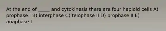 At the end of _____ and cytokinesis there are four haploid cells A) prophase I B) interphase C) telophase II D) prophase II E) anaphase I