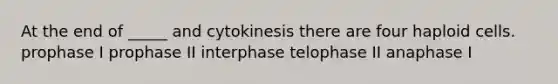 At the end of _____ and cytokinesis there are four haploid cells. prophase I prophase II interphase telophase II anaphase I