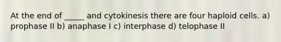 At the end of _____ and cytokinesis there are four haploid cells. a) prophase II b) anaphase I c) interphase d) telophase II