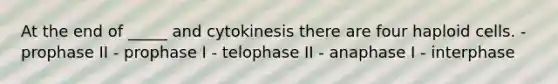 At the end of _____ and cytokinesis there are four haploid cells. - prophase II - prophase I - telophase II - anaphase I - interphase