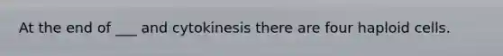 At the end of ___ and cytokinesis there are four haploid cells.