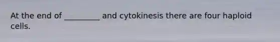 At the end of _________ and cytokinesis there are four haploid cells.