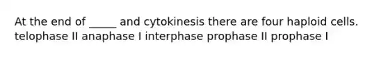 At the end of _____ and cytokinesis there are four haploid cells. telophase II anaphase I interphase prophase II prophase I