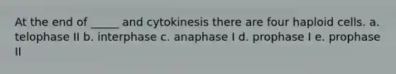 At the end of _____ and cytokinesis there are four haploid cells. a. telophase II b. interphase c. anaphase I d. prophase I e. prophase II