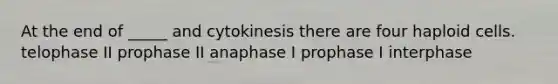 At the end of _____ and cytokinesis there are four haploid cells. telophase II prophase II anaphase I prophase I interphase