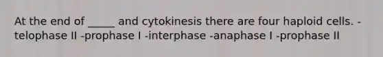 At the end of _____ and cytokinesis there are four haploid cells. -telophase II -prophase I -interphase -anaphase I -prophase II