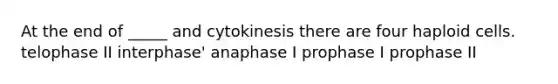 At the end of _____ and cytokinesis there are four haploid cells. telophase II interphase' anaphase I prophase I prophase II