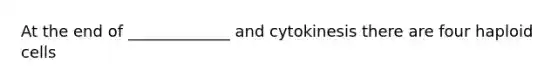 At the end of _____________ and cytokinesis there are four haploid cells