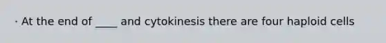 · At the end of ____ and cytokinesis there are four haploid cells