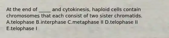 At the end of _____ and cytokinesis, haploid cells contain chromosomes that each consist of two sister chromatids. A.telophase B.interphase C.metaphase II D.telophase II E.telophase I