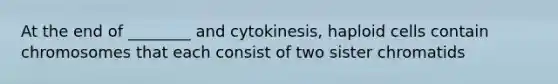 At the end of ________ and cytokinesis, haploid cells contain chromosomes that each consist of two sister chromatids