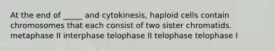 At the end of _____ and cytokinesis, haploid cells contain chromosomes that each consist of two sister chromatids. metaphase II interphase telophase II telophase telophase I