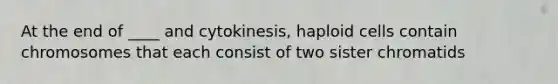 At the end of ____ and cytokinesis, haploid cells contain chromosomes that each consist of two sister chromatids