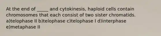 At the end of _____ and cytokinesis, haploid cells contain chromosomes that each consist of two sister chromatids. a)telophase II b)telophase c)telophase I d)interphase e)metaphase II