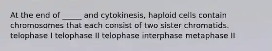 At the end of _____ and cytokinesis, haploid cells contain chromosomes that each consist of two sister chromatids. telophase I telophase II telophase interphase metaphase II