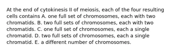 At the end of cytokinesis II of meiosis, each of the four resulting cells contains A. one full set of chromosomes, each with two chromatids. B. two full sets of chromosomes, each with two chromatids. C. one full set of chromosomes, each a single chromatid. D. two full sets of chromosomes, each a single chromatid. E. a different number of chromosomes.