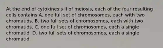 At the end of cytokinesis II of meiosis, each of the four resulting cells contains A. one full set of chromosomes, each with two chromatids. B. two full sets of chromosomes, each with two chromatids. C. one full set of chromosomes, each a single chromatid. D. two full sets of chromosomes, each a single chromatid.