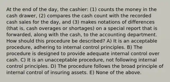 At the end of the day, the cashier: (1) counts the money in the cash drawer, (2) compares the cash count with the recorded cash sales for the day, and (3) makes notations of differences (that is, cash overages or shortages) on a special report that is forwarded, along with the cash, to the accounting department. How should this procedure be described? A) It is an acceptable procedure, adhering to internal control principles. B) The procedure is designed to provide adequate internal control over cash. C) It is an unacceptable procedure, not following internal control principles. D) The procedure follows the broad principle of internal control of insuring assets. E) None of the above.