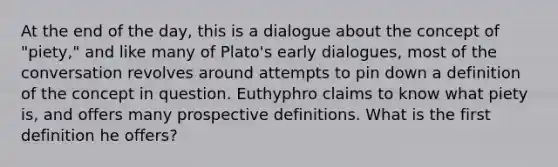 At the end of the day, this is a dialogue about the concept of "piety," and like many of Plato's early dialogues, most of the conversation revolves around attempts to pin down a definition of the concept in question. Euthyphro claims to know what piety is, and offers many prospective definitions. What is the first definition he offers?