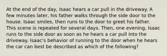 At the end of the day, Isaac hears a car pull in the driveway. A few minutes later, his father walks through the side door to the house. Isaac smiles, then runs to the door to greet his father. This scene is repeated for several days. Then, one evening, Isaac runs to the side door as soon as he hears a car pull into the driveway. Isaac's behavior of running to the door when he hears the car can best be described as which of the following?