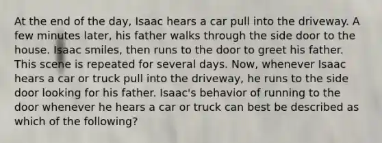 At the end of the day, Isaac hears a car pull into the driveway. A few minutes later, his father walks through the side door to the house. Isaac smiles, then runs to the door to greet his father. This scene is repeated for several days. Now, whenever Isaac hears a car or truck pull into the driveway, he runs to the side door looking for his father. Isaac's behavior of running to the door whenever he hears a car or truck can best be described as which of the following?