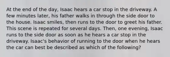 At the end of the day, Isaac hears a car stop in the driveway. A few minutes later, his father walks in through the side door to the house. Isaac smiles, then runs to the door to greet his father. This scene is repeated for several days. Then, one evening, Isaac runs to the side door as soon as he hears a car stop in the driveway. Isaac's behavior of running to the door when he hears the car can best be described as which of the following?