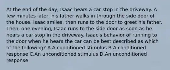 At the end of the day, Isaac hears a car stop in the driveway. A few minutes later, his father walks in through the side door of the house. Isaac smiles, then runs to the door to greet his father. Then, one evening, Isaac runs to the side door as soon as he hears a car stop in the driveway. Isaac's behavior of running to the door when he hears the car can be best described as which of the following? A.A conditioned stimulus B.A conditioned response C.An unconditioned stimulus D.An unconditioned response