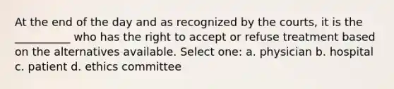 At the end of the day and as recognized by the courts, it is the __________ who has the right to accept or refuse treatment based on the alternatives available. Select one: a. physician b. hospital c. patient d. ethics committee