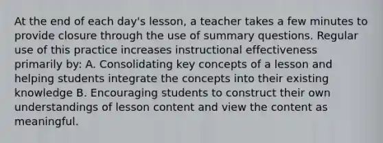 At the end of each day's lesson, a teacher takes a few minutes to provide closure through the use of summary questions. Regular use of this practice increases instructional effectiveness primarily by: A. Consolidating key concepts of a lesson and helping students integrate the concepts into their existing knowledge B. Encouraging students to construct their own understandings of lesson content and view the content as meaningful.