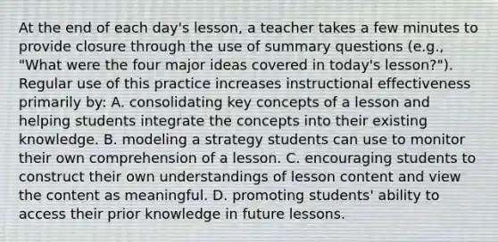 At the end of each day's lesson, a teacher takes a few minutes to provide closure through the use of summary questions (e.g., "What were the four major ideas covered in today's lesson?"). Regular use of this practice increases instructional effectiveness primarily by: A. consolidating key concepts of a lesson and helping students integrate the concepts into their existing knowledge. B. modeling a strategy students can use to monitor their own comprehension of a lesson. C. encouraging students to construct their own understandings of lesson content and view the content as meaningful. D. promoting students' ability to access their prior knowledge in future lessons.