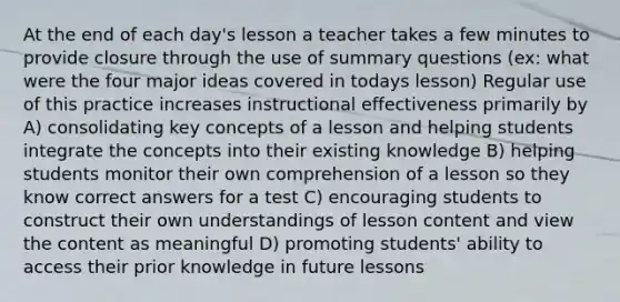 At the end of each day's lesson a teacher takes a few minutes to provide closure through the use of summary questions (ex: what were the four major ideas covered in todays lesson) Regular use of this practice increases instructional effectiveness primarily by A) consolidating key concepts of a lesson and helping students integrate the concepts into their existing knowledge B) helping students monitor their own comprehension of a lesson so they know correct answers for a test C) encouraging students to construct their own understandings of lesson content and view the content as meaningful D) promoting students' ability to access their prior knowledge in future lessons