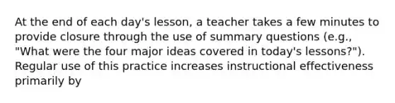 At the end of each day's lesson, a teacher takes a few minutes to provide closure through the use of summary questions (e.g., "What were the four major ideas covered in today's lessons?"). Regular use of this practice increases instructional effectiveness primarily by